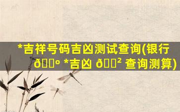 *
吉祥号码吉凶测试查询(银行 🌺 *
吉凶 🌲 查询测算)